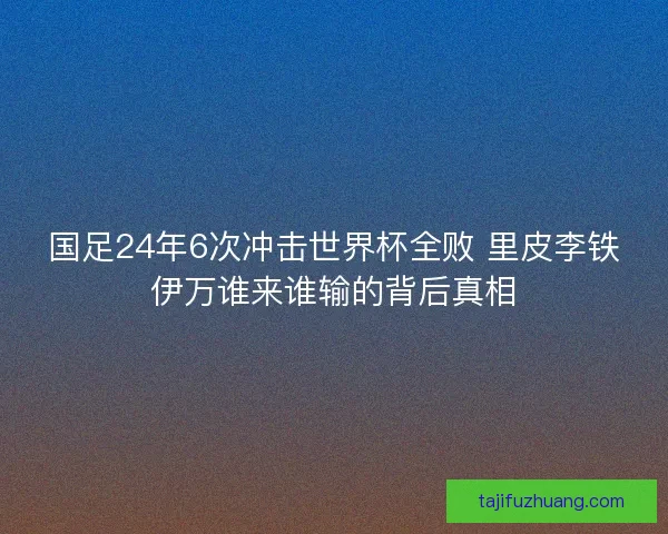 国足24年6次冲击世界杯全败 里皮李铁伊万谁来谁输的背后真相
